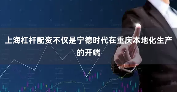 上海杠杆配资不仅是宁德时代在重庆本地化生产的开端