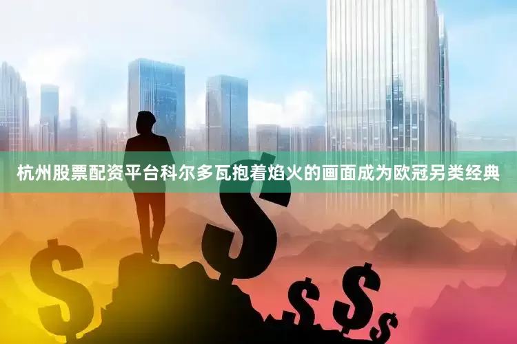 杭州股票配资平台科尔多瓦抱着焰火的画面成为欧冠另类经典