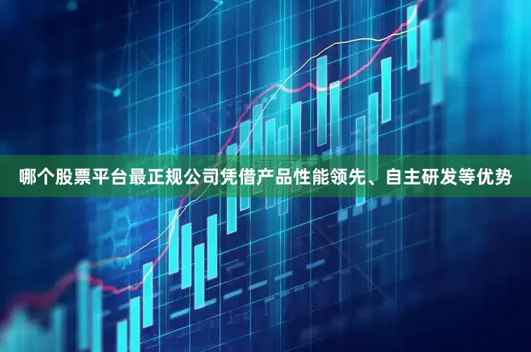 哪个股票平台最正规公司凭借产品性能领先、自主研发等优势