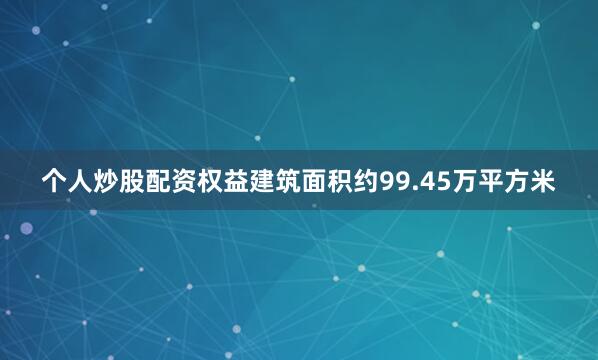个人炒股配资权益建筑面积约99.45万平方米