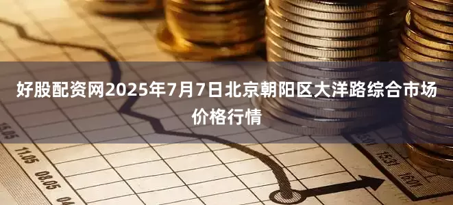 好股配资网2025年7月7日北京朝阳区大洋路综合市场价格行情