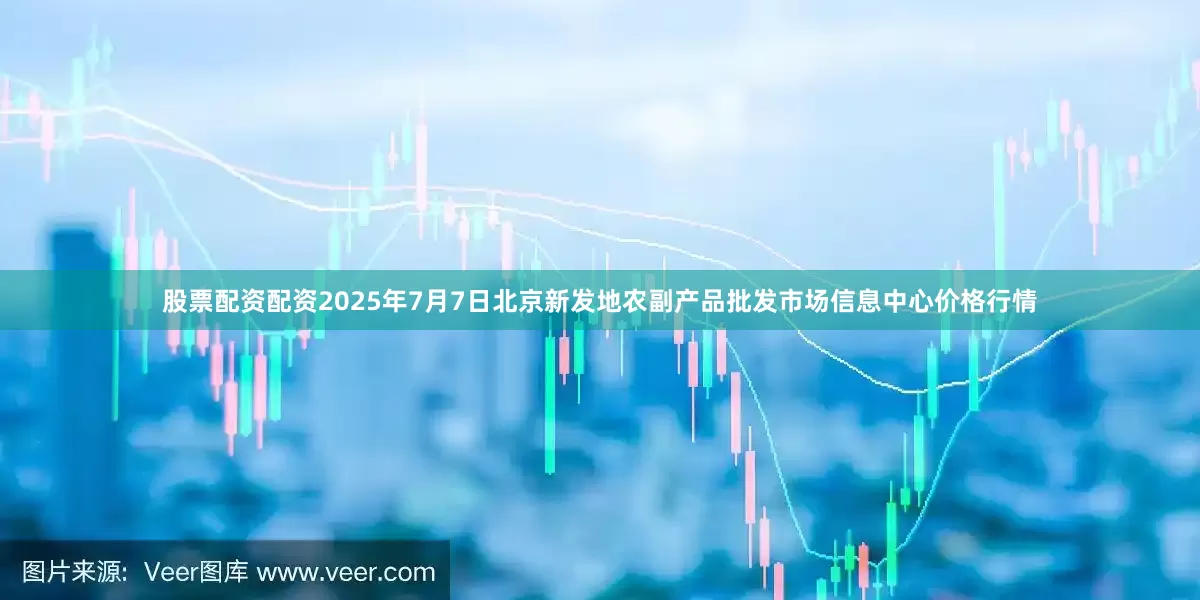 股票配资配资2025年7月7日北京新发地农副产品批发市场信息中心价格行情