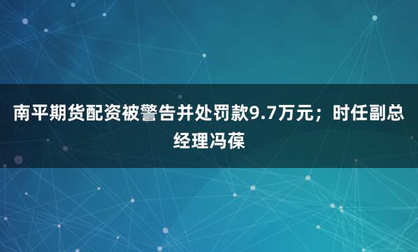南平期货配资被警告并处罚款9.7万元；时任副总经理冯葆