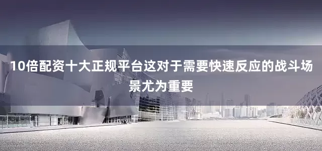 10倍配资十大正规平台这对于需要快速反应的战斗场景尤为重要