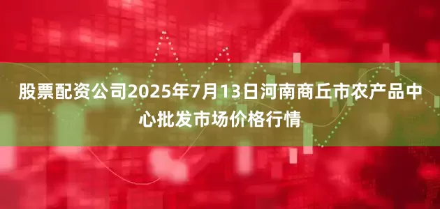 股票配资公司2025年7月13日河南商丘市农产品中心批发市场价格行情