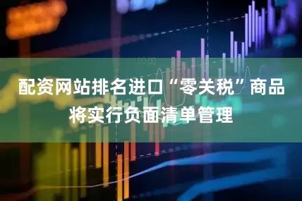 配资网站排名进口“零关税”商品将实行负面清单管理