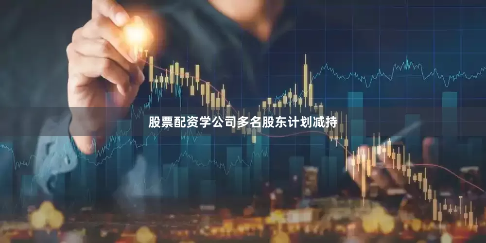 股票配资学公司多名股东计划减持