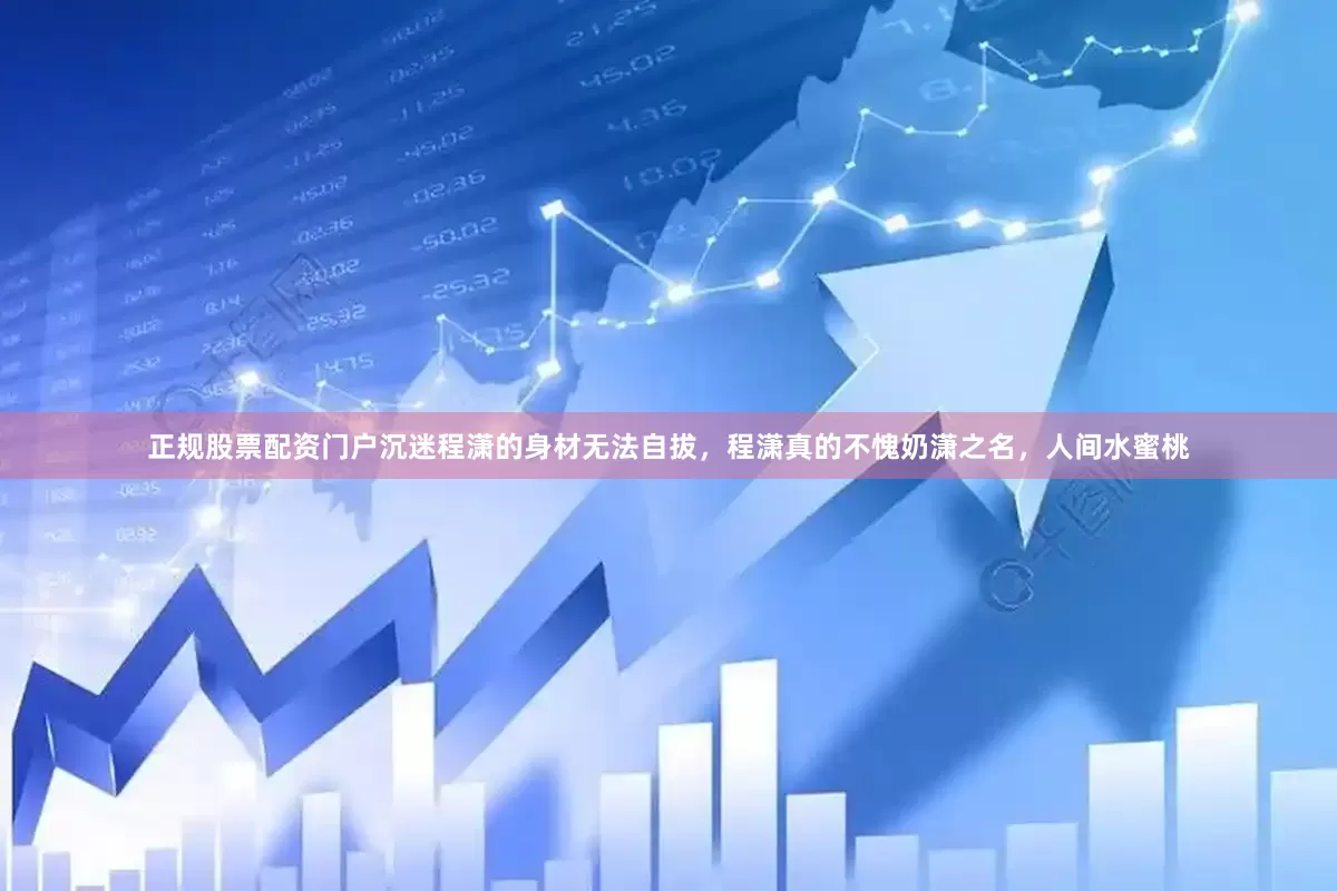 正规股票配资门户沉迷程潇的身材无法自拔，程潇真的不愧奶潇之名，人间水蜜桃