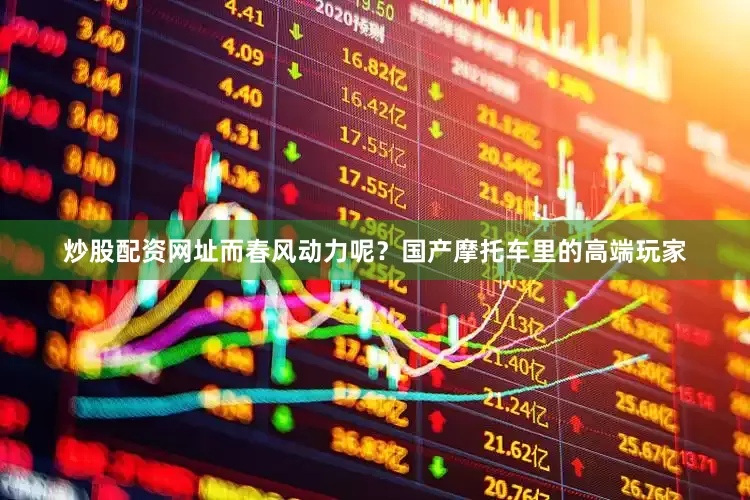 炒股配资网址而春风动力呢？国产摩托车里的高端玩家
