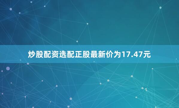 炒股配资选配正股最新价为17.47元
